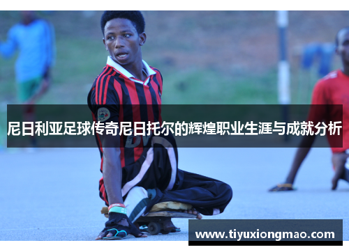 尼日利亚足球传奇尼日托尔的辉煌职业生涯与成就分析