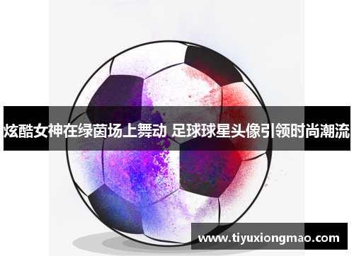 炫酷女神在绿茵场上舞动 足球球星头像引领时尚潮流
