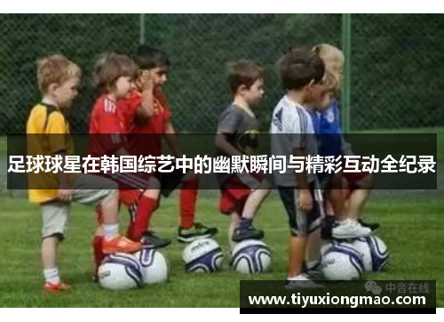 足球球星在韩国综艺中的幽默瞬间与精彩互动全纪录