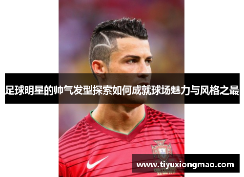 足球明星的帅气发型探索如何成就球场魅力与风格之最