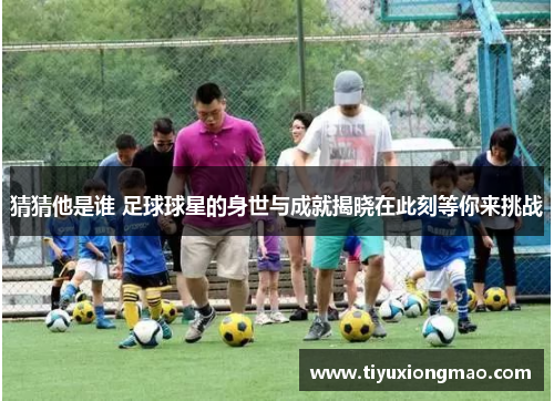 猜猜他是谁 足球球星的身世与成就揭晓在此刻等你来挑战