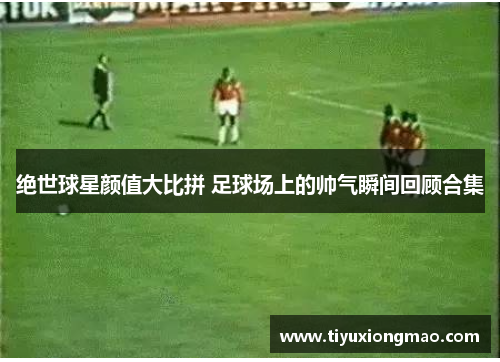 绝世球星颜值大比拼 足球场上的帅气瞬间回顾合集