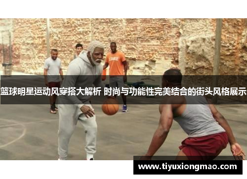 篮球明星运动风穿搭大解析 时尚与功能性完美结合的街头风格展示