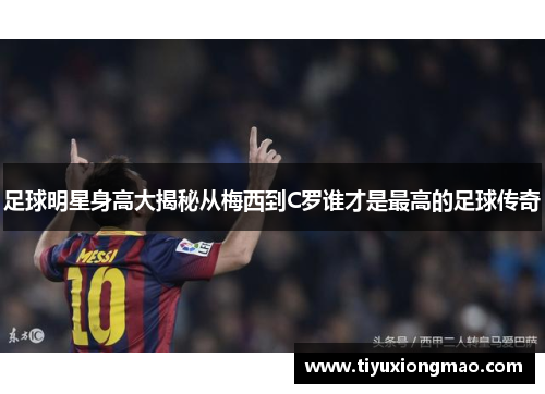 足球明星身高大揭秘从梅西到C罗谁才是最高的足球传奇