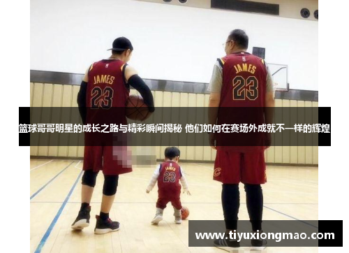 篮球哥哥明星的成长之路与精彩瞬间揭秘 他们如何在赛场外成就不一样的辉煌